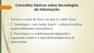 Conceitos básicos sobre tecnologias
de informação
• Técnica é a arte de fazer, ou seja é o saber fazer;
• 2. Tecnologia = arte (saber fazer) + ciência (explicar
os procedimentos necessários);
• 3. Tecnologia é o conhecimento adquirido e
organizado relativo a uma determinada área de
intervenção;
 