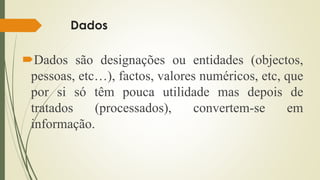 Dados
Dados são designações ou entidades (objectos,
pessoas, etc…), factos, valores numéricos, etc, que
por si só têm pouca utilidade mas depois de
tratados (processados), convertem-se em
informação.
 