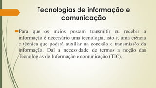 Tecnologias de informação e
comunicação
Para que os meios possam transmitir ou receber a
informação é necessário uma tecnologia, isto é, uma ciência
e técnica que poderá auxiliar na conexão e transmissão da
informação. Daí a necessidade de termos a noção das
Tecnologias de Informação e comunicação (TIC).
 