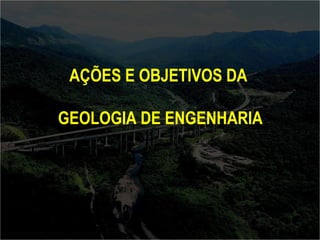 AÇÕES E OBJETIVOS DA 
GEOLOGIA DE ENGENHARIA 
 
