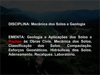 DISCIPLINA: Mecânica dos Solos e Geologia 
EMENTA: Geologia e Aplicações dos Solos e 
Rochas às Obras Civis. Mecânica dos Solos. 
Classificação dos Solos. Compactação. 
Esforços Geostáticos. Hidráulicas dos Solos. 
Adensamento. Recalques. Laboratório. 
 