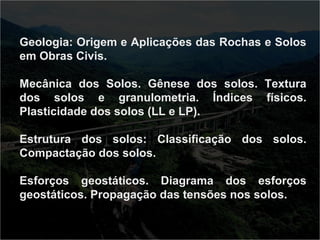 Geologia: Origem e Aplicações das Rochas e Solos 
em Obras Civis. 
Mecânica dos Solos. Gênese dos solos. Textura 
dos solos e granulometria. Índices físicos. 
Plasticidade dos solos (LL e LP). 
Estrutura dos solos: Classificação dos solos. 
Compactação dos solos. 
Esforços geostáticos. Diagrama dos esforços 
geostáticos. Propagação das tensões nos solos. 
 