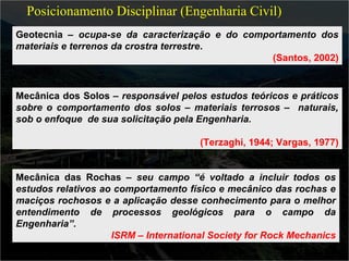 Posicionamento Disciplinar (Engenharia Civil) 
Geotecnia – ocupa-se da caracterização e do comportamento dos 
materiais e terrenos da crostra terrestre. 
(Santos, 2002) 
Mecânica dos Solos – responsável pelos estudos teóricos e práticos 
sobre o comportamento dos solos – materiais terrosos – naturais, 
sob o enfoque de sua solicitação pela Engenharia. 
(Terzaghi, 1944; Vargas, 1977) 
Mecânica das Rochas – seu campo “é voltado a incluir todos os 
estudos relativos ao comportamento físico e mecânico das rochas e 
maciços rochosos e a aplicação desse conhecimento para o melhor 
entendimento de processos geológicos para o campo da 
Engenharia”. 
ISRM – International Society for Rock Mechanics 
 
