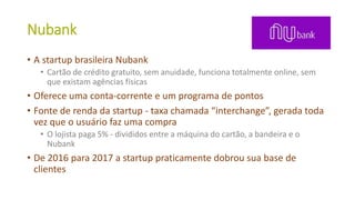 Nubank
• A startup brasileira Nubank
• Cartão de crédito gratuito, sem anuidade, funciona totalmente online, sem
que existam agências físicas
• Oferece uma conta-corrente e um programa de pontos
• Fonte de renda da startup - taxa chamada “interchange”, gerada toda
vez que o usuário faz uma compra
• O lojista paga 5% - divididos entre a máquina do cartão, a bandeira e o
Nubank
• De 2016 para 2017 a startup praticamente dobrou sua base de
clientes
 