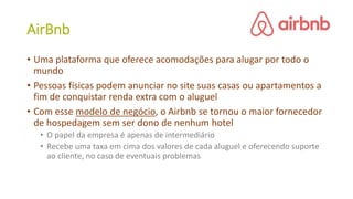 AirBnb
• Uma plataforma que oferece acomodações para alugar por todo o
mundo
• Pessoas físicas podem anunciar no site suas casas ou apartamentos a
fim de conquistar renda extra com o aluguel
• Com esse modelo de negócio, o Airbnb se tornou o maior fornecedor
de hospedagem sem ser dono de nenhum hotel
• O papel da empresa é apenas de intermediário
• Recebe uma taxa em cima dos valores de cada aluguel e oferecendo suporte
ao cliente, no caso de eventuais problemas
 