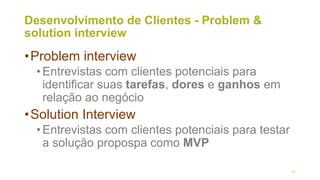 Desenvolvimento de Clientes - Problem &
solution interview
•Problem interview
•Entrevistas com clientes potenciais para
identificar suas tarefas, dores e ganhos em
relação ao negócio
•Solution Interview
•Entrevistas com clientes potenciais para testar
a solução propospa como MVP
27
 