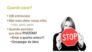 Quando parar?
• 100 entrevistas
• Não mais obter novas infos
• Jobs, pains, gains
• Quando perceber
que deve PIVOTAR!
•Errar o quanto antes!!!
•Desapegar da ideia
29
 