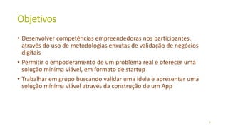 Objetivos
• Desenvolver competências empreendedoras nos participantes,
através do uso de metodologias enxutas de validação de negócios
digitais
• Permitir o empoderamento de um problema real e oferecer uma
solução mínima viável, em formato de startup
• Trabalhar em grupo buscando validar uma ideia e apresentar uma
solução mínima viável através da construção de um App
3
 