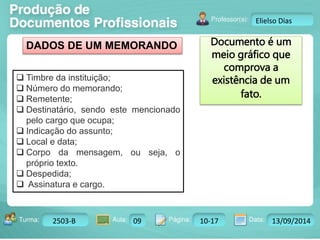 Turma: 2503-B Aula: 10 Pág: 10 a 17 Data: 18-jan-12 
2503-B 09 10-17 13/09/2014 
Instrutor: Ricardo Paladini Matos 
Elielso Dias 
DADOS DE UM MEMORANDO Documento é um 
meio gráfico que 
comprova a 
existência de um 
fato. 
 Timbre da instituição; 
 Número do memorando; 
 Remetente; 
 Destinatário, sendo este mencionado 
pelo cargo que ocupa; 
 Indicação do assunto; 
 Local e data; 
 Corpo da mensagem, ou seja, o 
próprio texto. 
 Despedida; 
 Assinatura e cargo. 
 
