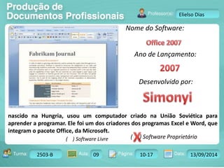 Turma: 2503-B Aula: 10 Pág: 10 a 17 Data: 18-jan-12 
2503-B 09 10-17 13/09/2014 
Instrutor: Ricardo Paladini Matos 
Elielso Dias 
Nome do Software: 
Ano de Lançamento: 
Desenvolvido por: 
nascido na Hungria, usou um computador criado na União Soviética para 
aprender a programar. Ele foi um dos criadores dos programas Excel e Word, que 
integram o pacote Office, da Microsoft. 
( ) Software Livre ( ) Software Proprietário 
 
