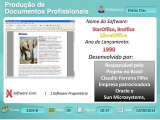Turma: 2503-B Aula: 10 Pág: 10 a 17 Data: 18-jan-12 
2503-B 09 10-17 13/09/2014 
Instrutor: Ricardo Paladini Matos 
Elielso Dias 
Nome do Software: 
Ano de Lançamento: 
Desenvolvido por: 
( ) Software Livre ( ) Software Proprietário 
Responsável pelo 
Projeto no Brasil 
Claudio Ferreira Filho 
Empresa patrocinadora 
Oracle e 
Sun Microsystems, 
 