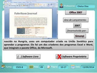 Turma: 2503-B Aula: 10 Pág: 10 a 17 Data: 18-jan-12 
2503-B 09 10-17 13/09/2014 
Instrutor: Ricardo Paladini Matos 
Elielso Dias 
Ano de Lançamento: 
2007 
Desenvolvido por: 
nascido na Hungria, usou um computador criado na União Soviética para 
aprender a programar. Ele foi um dos criadores dos programas Excel e Word, 
que integram o pacote Office, da Microsoft. 
( ) Software Livre ( ) Software Proprietário 
 