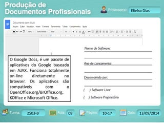 Turma: 2503-B Aula: 10 Pág: 10 a 17 Data: 18-jan-12 
2503-B 09 10-17 13/09/2014 
Instrutor: Ricardo Paladini Matos 
Elielso Dias 
O Google Docs, é um pacote de 
aplicativos do Google baseado 
em AJAX. Funciona totalmente 
on-line diretamente no 
browser. Os aplicativos são 
compatíveis com o 
OpenOffice.org/BrOffice.org, 
KOffice e Microsoft Office. 
 