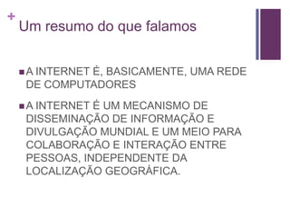 Um resumo do que falamosA INTERNET É, BASICAMENTE, UMA REDE DE COMPUTADORESA INTERNET É UM MECANISMO DE DISSEMINAÇÃO DE INFORMAÇÃO E DIVULGAÇÃO MUNDIAL E UM MEIO PARA COLABORAÇÃO E INTERAÇÃO ENTRE PESSOAS, INDEPENDENTE DA LOCALIZAÇÃO GEOGRÁFICA.