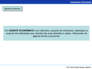 Agentes Econômicos Um  AGENTE ECONÔMICO  é um indivíduo, conjunto de indivíduos, instituição ou conjunto de instituições que, através das suas decisões e ações, influenciam de alguma forma a economia. Introdução à Economia Prof. Celso Ricardo Salazar Valentim 