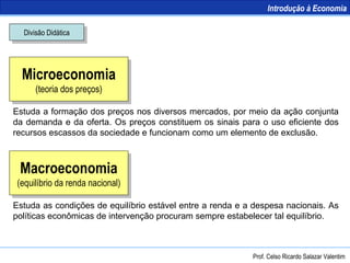 Microeconomia (teoria dos preços) Macroeconomia (equilíbrio da renda nacional) Divisão Didática Estuda a formação dos preços nos diversos mercados, por meio da ação conjunta da demanda e da oferta. Os preços constituem os sinais para o uso eficiente dos recursos escassos da sociedade e funcionam como um elemento de exclusão. Estuda as condições de equilíbrio estável entre a renda e a despesa nacionais. As políticas econômicas de intervenção procuram sempre estabelecer tal equilíbrio. Prof. Celso Ricardo Salazar Valentim Introdução à Economia 