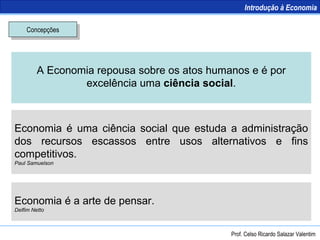 Concepções A Economia repousa sobre os atos humanos e é por excelência uma  ciência social . Economia é uma ciência social que estuda a administração dos recursos escassos entre usos alternativos e fins competitivos. Paul Samuelson Economia é a arte de pensar. Delfim Netto Introdução à Economia Prof. Celso Ricardo Salazar Valentim 