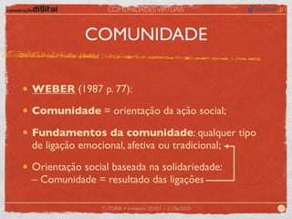 COMUNIDADES VIRTUAIS



           COMUNIDADE

WEBER (1987 p. 77):

Comunidade = orientação da ação social;

Fundamentos da comunidade: qualquer tipo
de ligação emocional, afetiva ou tradicional;

Orientação social baseada na solidariedade:
– Comunidade = resultado das ligações

               TUTORIA • trimestre 2010/1 – 21/06/2010   10
 