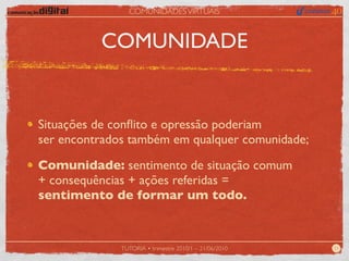COMUNIDADES VIRTUAIS



          COMUNIDADE


Situações de conﬂito e opressão poderiam
ser encontrados também em qualquer comunidade;

Comunidade: sentimento de situação comum
+ consequências + ações referidas =
sentimento de formar um todo.


              TUTORIA • trimestre 2010/1 – 21/06/2010   11
 