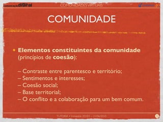 COMUNIDADES VIRTUAIS



          COMUNIDADE

Elementos constituintes da comunidade
(princípios de coesão):

– Contraste entre parentesco e território;
– Sentimentos e interesses;
– Coesão social;
– Base territorial;
– O conﬂito e a colaboração para um bem comum.

              TUTORIA • trimestre 2010/1 – 21/06/2010   12
 
