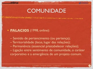 COMUNIDADES VIRTUAIS



           COMUNIDADE


PALACIOS (1998, online):

– Sentido de pertencimento (ou pertença);
– Territorialidade (locus, lugar das relações);
– Permanência (essencial p/estabelecer relações);
– Ligação entre sentimento de comunidade, o caráter
corporativo e a emergência de um projeto comum.


               TUTORIA • trimestre 2010/1 – 21/06/2010   13
 
