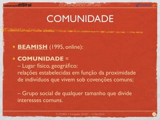 COMUNIDADES VIRTUAIS



           COMUNIDADE

BEAMISH (1995, online):

COMUNIDADE =
– Lugar físico, geográﬁco:
relações estabelecidas em função da proximidade
de indivíduos que vivem sob covenções comuns;

– Grupo social de qualquer tamanho que divide
interesses comuns.

               TUTORIA • trimestre 2010/1 – 21/06/2010   14
 