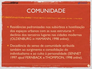 COMUNIDADES VIRTUAIS



           COMUNIDADE

Residências padronizadas nos subúrbios e hostilização
dos espaços urbanos com as suas estruturas =
declínio dos terceiros lugares nas cidades modernas
(OLDENBURG in HAMANN, 1998 online);

Decadência do senso de comunidade atribuída
também ao surgimento e consolidação do
individualismo e ao culto à personalidade (SENNET
1997 apud FERNBACK e THOMPSON, 1998 online).

               TUTORIA • trimestre 2010/1 – 21/06/2010   16
 