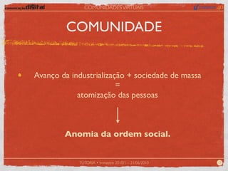 COMUNIDADES VIRTUAIS



         COMUNIDADE


Avanço da industrialização + sociedade de massa
                        =
            atomização das pessoas



        Anomia da ordem social.


            TUTORIA • trimestre 2010/1 – 21/06/2010   17
 