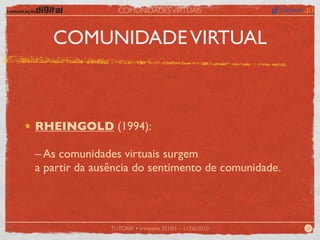 COMUNIDADES VIRTUAIS



   COMUNIDADE VIRTUAL



RHEINGOLD (1994):

– As comunidades virtuais surgem
a partir da ausência do sentimento de comunidade.



               TUTORIA • trimestre 2010/1 – 21/06/2010   20
 