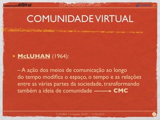 COMUNIDADES VIRTUAIS



   COMUNIDADE VIRTUAL


McLUHAN (1964):

– A ação dos meios de comunicação ao longo
do tempo modiﬁca o espaço, o tempo e as relações
entre as várias partes da sociedade, transformando
também a ideia de comunidade             CMC


               TUTORIA • trimestre 2010/1 – 21/06/2010   21
 