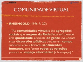 COMUNIDADES VIRTUAIS



   COMUNIDADE VIRTUAL

RHEINGOLD (1996, P/ 20):

– "As comunidades virtuais são agregados
sociais que surgem da Rede [Internet], quando
uma quantidade suﬁciente de gente leva adiante
essas discussões públicas durante um tempo
suﬁciente, com suﬁcientes sentimentos
humanos, para formar redes de relações
pessoais no espaço cibernético [ciberespaço]."

             TUTORIA • trimestre 2010/1 – 21/06/2010   22
 