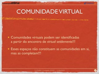 COMUNIDADES VIRTUAIS



   COMUNIDADE VIRTUAL



Comunidades virtuais podem ser identiﬁcadas
a partir do encontro de virtual settlements!!!

Esses espaços não constituem as comunidades em si,
mas as completam!!!



               TUTORIA • trimestre 2010/1 – 21/06/2010   24
 