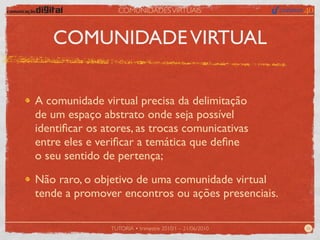 COMUNIDADES VIRTUAIS



   COMUNIDADE VIRTUAL


A comunidade virtual precisa da delimitação
de um espaço abstrato onde seja possível
identiﬁcar os atores, as trocas comunicativas
entre eles e veriﬁcar a temática que deﬁne
o seu sentido de pertença;

Não raro, o objetivo de uma comunidade virtual
tende a promover encontros ou ações presenciais.

                TUTORIA • trimestre 2010/1 – 21/06/2010   26
 