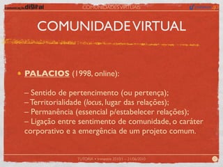 COMUNIDADES VIRTUAIS



   COMUNIDADE VIRTUAL


PALACIOS (1998, online):

– Sentido de pertencimento (ou pertença);
– Territorialidade (locus, lugar das relações);
– Permanência (essencial p/estabelecer relações);
– Ligação entre sentimento de comunidade, o caráter
corporativo e a emergência de um projeto comum.


               TUTORIA • trimestre 2010/1 – 21/06/2010   27
 