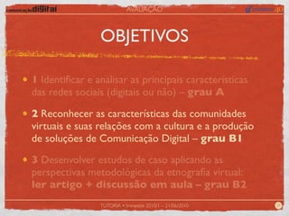 AVALIAÇÃO



                OBJETIVOS

1 Identiﬁcar e analisar as principais características
das redes sociais (digitais ou não) – grau A

2 Reconhecer as características das comunidades
virtuais e suas relações com a cultura e a produção
de soluções de Comunicação Digital – grau B1

3 Desenvolver estudos de caso aplicando as
perspectivas metodológicas da etnograﬁa virtual:
ler artigo + discussão em aula – grau B2
                TUTORIA • trimestre 2010/1 – 21/06/2010   29
 