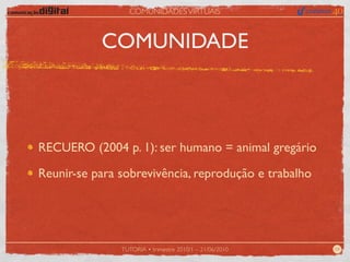 COMUNIDADES VIRTUAIS



           COMUNIDADE



RECUERO (2004 p. 1): ser humano = animal gregário

Reunir-se para sobrevivência, reprodução e trabalho




               TUTORIA • trimestre 2010/1 – 21/06/2010   04
 