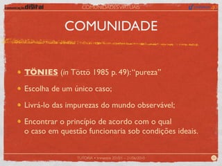 COMUNIDADES VIRTUAIS



           COMUNIDADE


TÖNIES (in Töttö 1985 p. 49): “pureza”

Escolha de um único caso;

Livrá-lo das impurezas do mundo observável;

Encontrar o princípio de acordo com o qual
o caso em questão funcionaria sob condições ideais.


               TUTORIA • trimestre 2010/1 – 21/06/2010   05
 
