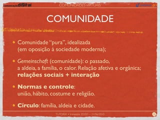 COMUNIDADES VIRTUAIS



             COMUNIDADE

Comunidade “pura”, idealizada
(em oposição à sociedade moderna);

Gemeinschaft (comunidade): o passado,
a aldeia, a família, o calor. Relação afetiva e orgânica;
relações sociais + interação

Normas e controle:
união, hábito, costume e religião.

Círculo: família, aldeia e cidade.
                 TUTORIA • trimestre 2010/1 – 21/06/2010    06
 
