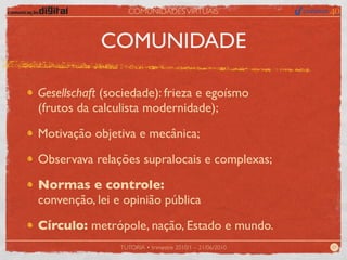 COMUNIDADES VIRTUAIS



            COMUNIDADE

Gesellschaft (sociedade): frieza e egoísmo
(frutos da calculista modernidade);

Motivação objetiva e mecânica;

Observava relações supralocais e complexas;

Normas e controle:
convenção, lei e opinião pública

Círculo: metrópole, nação, Estado e mundo.
                TUTORIA • trimestre 2010/1 – 21/06/2010   07
 