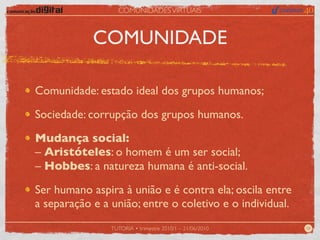 COMUNIDADES VIRTUAIS



            COMUNIDADE

Comunidade: estado ideal dos grupos humanos;

Sociedade: corrupção dos grupos humanos.

Mudança social:
– Aristóteles: o homem é um ser social;
– Hobbes: a natureza humana é anti-social.

Ser humano aspira à união e é contra ela; oscila entre
a separação e a união; entre o coletivo e o individual.
                TUTORIA • trimestre 2010/1 – 21/06/2010   08
 