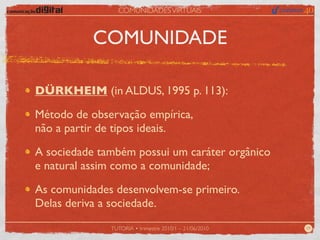 COMUNIDADES VIRTUAIS



           COMUNIDADE

DÜRKHEIM (in ALDUS, 1995 p. 113):

Método de observação empírica,
não a partir de tipos ideais.

A sociedade também possui um caráter orgânico
e natural assim como a comunidade;

As comunidades desenvolvem-se primeiro.
Delas deriva a sociedade.
              TUTORIA • trimestre 2010/1 – 21/06/2010   09
 
