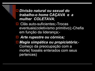 Divisão   natural ou sexual do trabalho-o home CAÇAVA  e  a mulher  COLETAVA ; Clãs auto-suficientes;-Trocas eventuais(coletivismo primitivo);-Chefia em função da liderança;- Arte rupestre ou córnica; Magia simpática ou propiciatória ;-Começo da preocupação com a morte( fosséis enterados com seus pertences) 