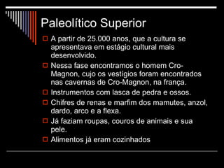 Paleolítico Superior A partir de 25.000 anos, que a cultura se apresentava em estágio cultural mais desenvolvido. Nessa fase encontramos o homem Cro-Magnon, cujo os vestígios foram encontrados nas cavernas de Cro-Magnon, na frança. Instrumentos com lasca de pedra e ossos. Chifres de renas e marfim dos mamutes, anzol, dardo, arco e a flexa. Já faziam roupas, couros de animais e sua pele. Alimentos já eram cozinhados 