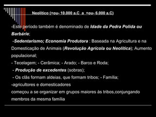 Neolítico (+ou- 10.000 a.C  a  +ou- 6.000 a.C) -Este período também é denominado de  Idade da Pedra Polida ou Barbárie ;  - Sedentarismo; Economia Produtora  : Baseada na Agricultura e na Domesticação de Animais ( Revolução Agrícola ou Neolítica ); Aumento populacional;  - Tecelagem; - Cerâmica; - Arado; - Barco e Roda;  -  Produção de excedentes  (sobras);  - Os clãs formam aldeias, que formam tribos; - Família;  -agricultores e domesticadores começou a se organizar em grupos maiores às tribos,conjungando membros da mesma família 