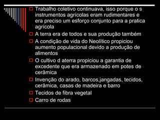 Trabalho coletivo continuava, isso porque o s instrumentos agrícolas eram rudimentares e era preciso um esforço conjunto para a pratica agrícola A terra era de todos e sua produção também A condição de vida do Neolítico propiciou aumento populacional devido a produção de alimentos O cultivo d aterra propiciou a garantia de excedente que era armazenado em potes de cerâmica Invenção do arado, barcos,jangadas, tecidos, cerâmica, casas de madeira e barro Tecidos de fibra vegetal Carro de rodas 