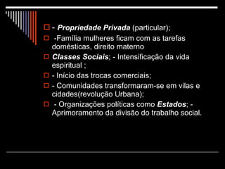 -  Propriedade Privada  (particular); -Família mulheres ficam com as tarefas domésticas, direito materno Classes Sociais ; - Intensificação da vida espiritual ;  - Início das trocas comerciais;  - Comunidades transformaram-se em vilas e cidades(revolução Urbana); - Organizações políticas como  Estados ; - Aprimoramento da divisão do trabalho social. 