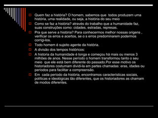 Quem faz a história? O homem, sabemos que  todos produzem uma história, uma realidade, ou seja, a história do seu meio Como se faz a história? através do trabalho que a humanidade faz, suas construções como: cidades, estradas, represas. Pra que serve a história? Para conhecermos melhor nossas origens , verificar os erros e acertos, se o s erros predominarem podermos corrigi-los. Todo homem é sujeito agente da história. A divisão dos tempos históricos: A historia da humanidade é longa e começou há mais ou menos 3 milhões de anos. Nesse período o homem transformou tanto o seu meio  que ele está bem diferente do passado.Por esse motivo os historiadores costumam dividi-la em partes chamadas: eras, idades ou períodos para facilitar a compreensão. Em  cada período da história, encontramos características sociais, políticas e ideológicas tão diferentes, que os historiadores as chamam de modos diferentes. 
