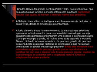 Charles Darwin foi grande cientista (1809-1882), que revolucionou não só a ciência mas também o mundo inteiro com sua teoria  da Seleção Natural, que ajudou ao homem a entender melhor sua existência.  A Seleção Natural tem muita lógica, e explica a existência de todos os seres vivos, desde as amebas até o ser humano.  A idéia da teoria é que há um movimento da natureza que seleciona apenas os indivíduos aptos para viver em determinado lugar, ou seja características parecidas prolongaram uma espécie e extinguiram outra. Como por exemplo a girafa, há muitos anos atrás segundo a teoria de Darwim, tinha de todos os tamanhos, de pescoço grande, de pescoço pequeno.Então as plantas rasteiras se extinguiram e não havia mais comida para as girafas de pescoço pequeno,  Então elas morreram e só sobreviveu as girafas de pescoço grande que se reproduziram e a genética fez com que a espécie toda tivesse pescoço grande, espécie da qual conseguia se alimentar sem a vegetação rasteira. Então se adaptaram há aquele ambiente.  