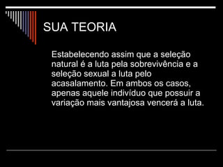SUA TEORIA Estabelecendo assim que a seleção natural é a luta pela sobrevivência e a seleção sexual a luta pelo acasalamento. Em ambos os casos, apenas aquele indivíduo que possuir a variação mais vantajosa vencerá a luta. 