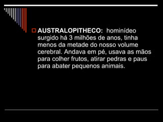 AUSTRALOPITHECO:   hominídeo surgido há 3 milhões de anos, tinha menos da metade do nosso volume cerebral. Andava em pé, usava as mãos para colher frutos, atirar pedras e paus para abater pequenos animais. 